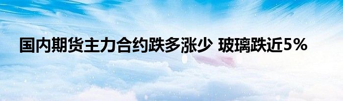 国内期货主力合约跌多涨少 玻璃跌近5%