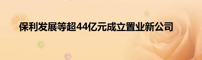 保利发展等超44亿元成立置业新公司