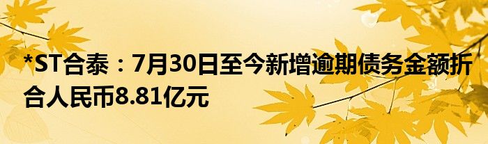 *ST合泰：7月30日至今新增逾期债务金额折合人民币8.81亿元