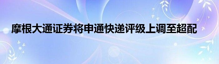 摩根大通证券将申通快递评级上调至超配