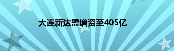 大连新达盟增资至405亿