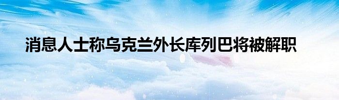 消息人士称乌克兰外长库列巴将被解职