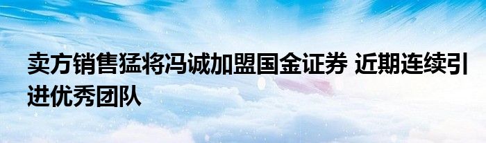 卖方销售猛将冯诚加盟国金证券 近期连续引进优秀团队