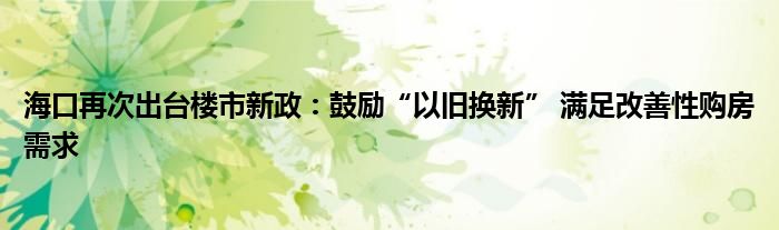 海口再次出台楼市新政：鼓励“以旧换新” 满足改善性购房需求