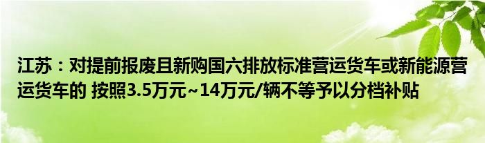 江苏：对提前报废且新购国六排放标准营运货车或新能源营运货车的 按照3.5万元~14万元/辆不等予以分档补贴