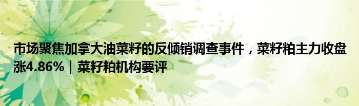 市场聚焦加拿大油菜籽的反倾销调查事件，菜籽粕主力收盘涨4.86%｜菜籽粕机构要评