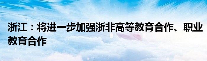 浙江：将进一步加强浙非高等教育合作、职业教育合作