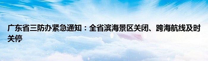 广东省三防办紧急通知：全省滨海景区关闭、跨海航线及时关停