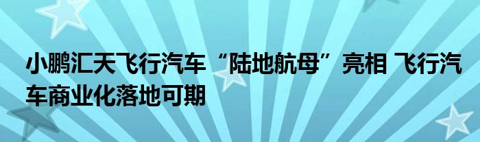 小鹏汇天飞行汽车“陆地航母”亮相 飞行汽车商业化落地可期