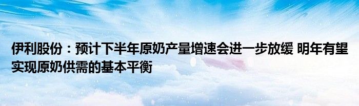 伊利股份：预计下半年原奶产量增速会进一步放缓 明年有望实现原奶供需的基本平衡