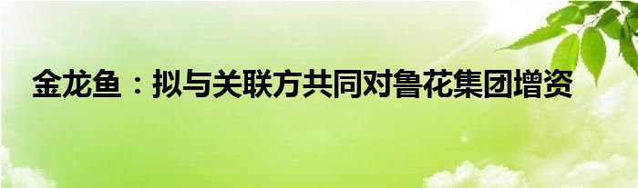 金龙鱼：拟与关联方共同对鲁花集团增资