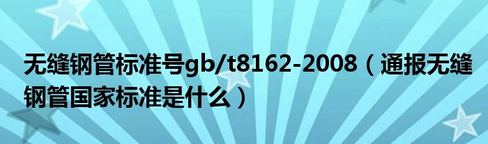 无缝钢管标准号gb/t8162-2008（通报无缝钢管国家标准是什么）