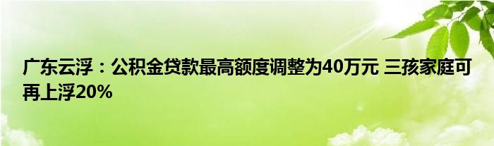 广东云浮：公积金贷款最高额度调整为40万元 三孩家庭可再上浮20%