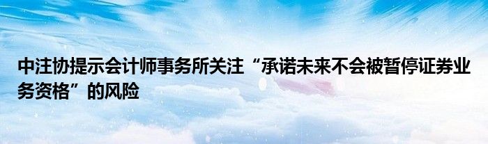 中注协提示会计师事务所关注“承诺未来不会被暂停证券业务资格”的风险