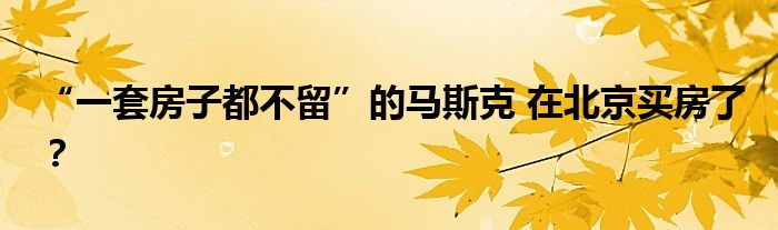 “一套房子都不留”的马斯克 在北京买房了？