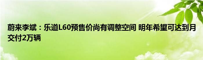 蔚来李斌：乐道L60预售价尚有调整空间 明年希望可达到月交付2万辆