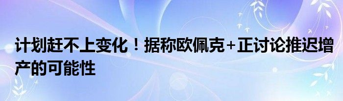 计划赶不上变化！据称欧佩克+正讨论推迟增产的可能性