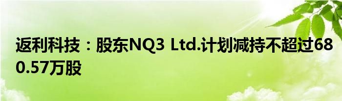 返利科技：股东NQ3 Ltd.计划减持不超过680.57万股