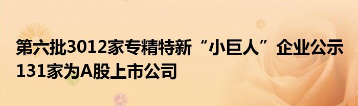 第六批3012家专精特新“小巨人”企业公示 131家为A股上市公司