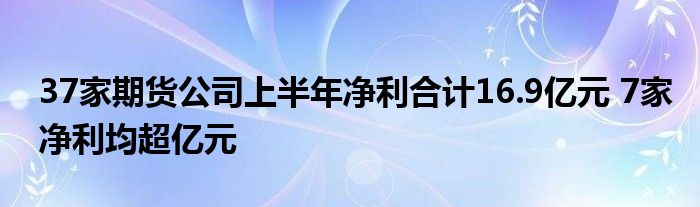 37家期货公司上半年净利合计16.9亿元 7家净利均超亿元