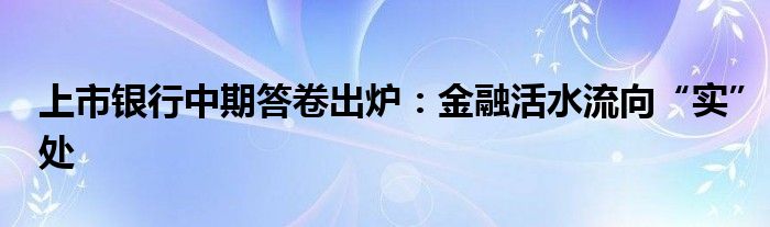 上市银行中期答卷出炉：
活水流向“实”处