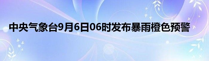 中央气象台9月6日06时发布暴雨橙色预警