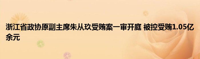 浙江省政协原副主席朱从玖受贿案一审开庭 被控受贿1.05亿余元