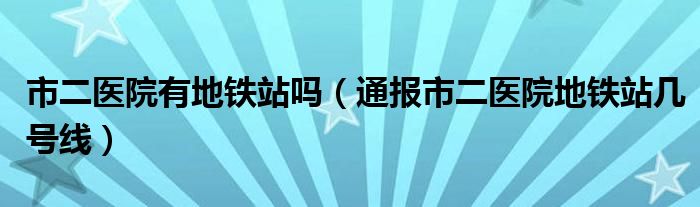 市二医院有地铁站吗（通报市二医院地铁站几号线）