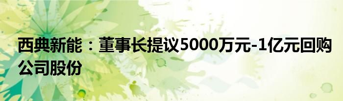 西典新能：董事长提议5000万元-1亿元回购公司股份