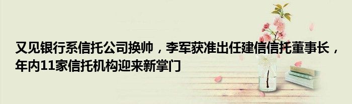 又见银行系信托公司换帅，李军获准出任建信信托董事长，年内11家信托机构迎来新掌门