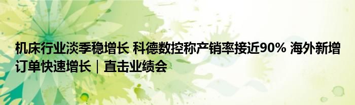 机床行业淡季稳增长 科德数控称产销率接近90% 海外新增订单快速增长｜直击业绩会