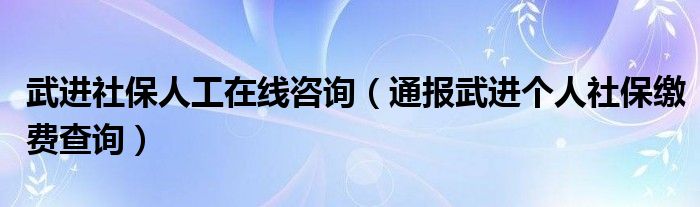 武进社保人工在线咨询（通报武进个人社保缴费查询）