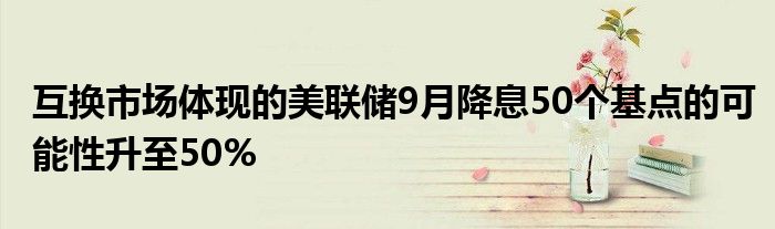 互换市场体现的美联储9月降息50个基点的可能性升至50%