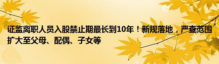 证监离职人员入股禁止期最长到10年！新规落地，严查范围扩大至父母、配偶、子女等