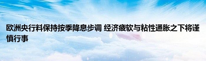 欧洲央行料保持按季降息步调 经济疲软与粘性通胀之下将谨慎行事