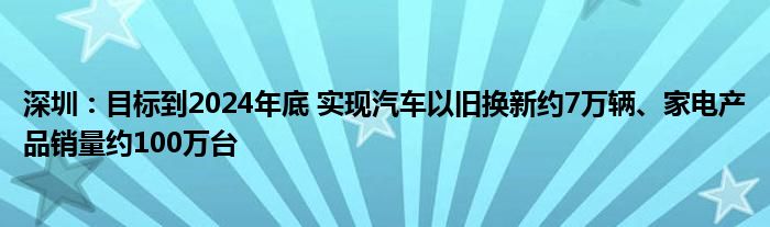 深圳：目标到2024年底 实现汽车以旧换新约7万辆、家电产品销量约100万台