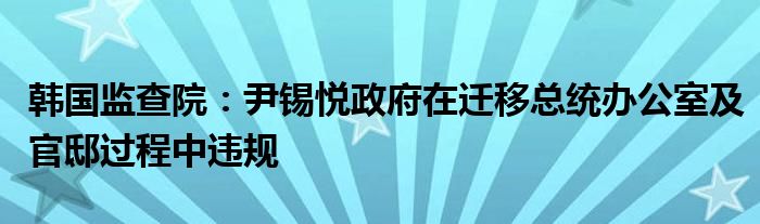 韩国监查院：尹锡悦政府在迁移总统办公室及官邸过程中违规