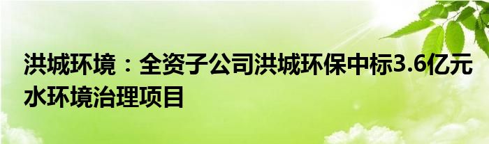 洪城环境：全资子公司洪城环保中标3.6亿元水环境治理项目