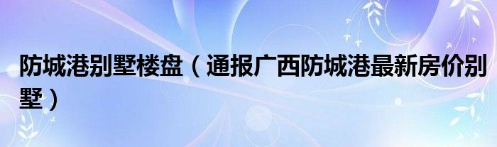 防城港别墅楼盘（通报广西防城港最新房价别墅）