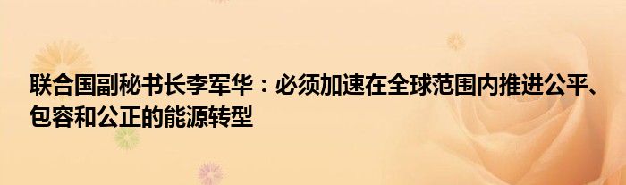 联合国副秘书长李军华：必须加速在全球范围内推进公平、包容和公正的能源转型