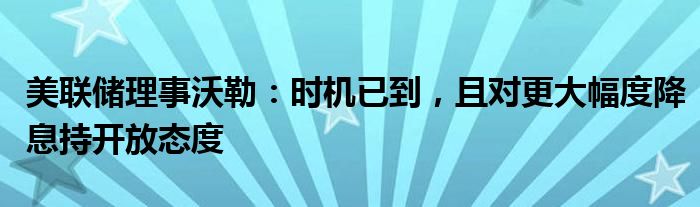 美联储理事沃勒：时机已到，且对更大幅度降息持开放态度