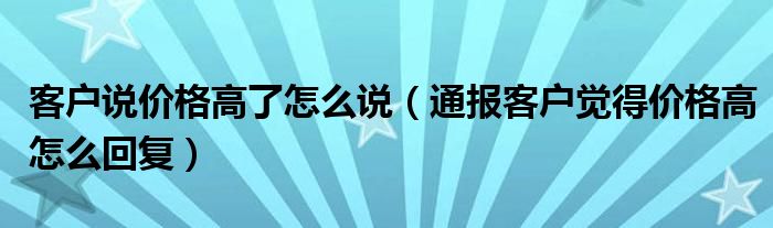 客户说价格高了怎么说（通报客户觉得价格高怎么回复）