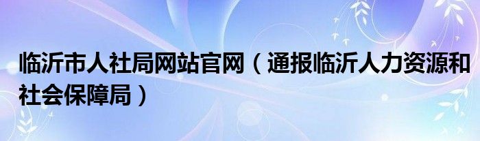 临沂市人社局网站官网（通报临沂人力资源和社会保障局）