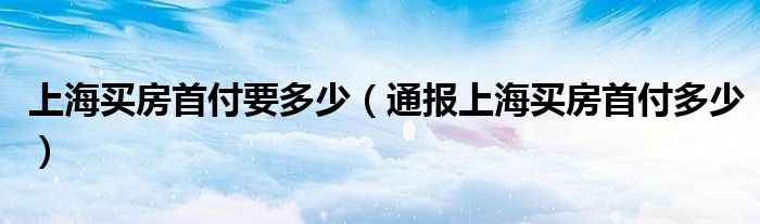 上海买房首付要多少（通报上海买房首付多少）