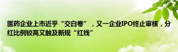 医药企业上市近乎“交白卷”，又一企业IPO终止审核，分红比例较高又触及新规“红线”