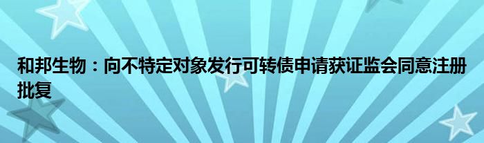 和邦生物：向不特定对象发行可转债申请获证监会同意注册批复