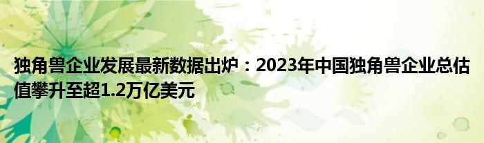 独角兽企业发展最新数据出炉：2023年中国独角兽企业总估值攀升至超1.2万亿美元