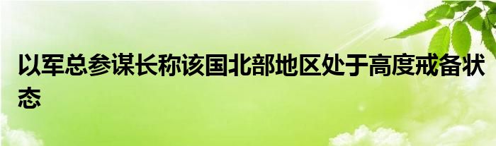 以军总参谋长称该国北部地区处于高度戒备状态