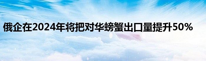 俄企在2024年将把对华螃蟹出口量提升50%