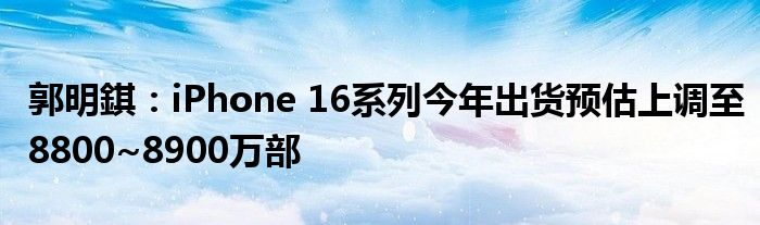 郭明錤：iPhone 16系列今年出货预估上调至8800~8900万部